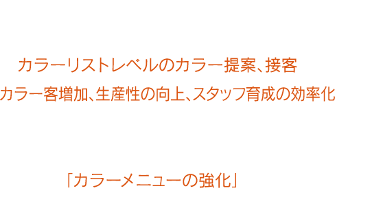 『カラオペ』を用いることで、アシスタントレベルスタッフでもカラーリストレベルのカラー提案、接客ができ、カラー客増加、生産性の向上、スタッフ育成の効率化など、サロン全体でカラーメニューの強化が図れます。これからのサロン経営において重要なテーマである「カラーメニューの強化」のために『カラオペ』の導入を検討してみませんか？