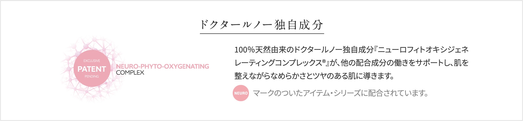 ドクタールノー独自成分_100%天然由来のドクタールノー独自成分が『ニューロフィトオキシジェネレーティングコンプレックス』が、他の配合成分の動きをサポートし、肌を整えながらなめらかさとツヤのある肌に導きます