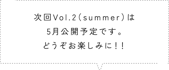 次回Vol.2（summer）は5月公開予定です。どうぞお楽しみに！！