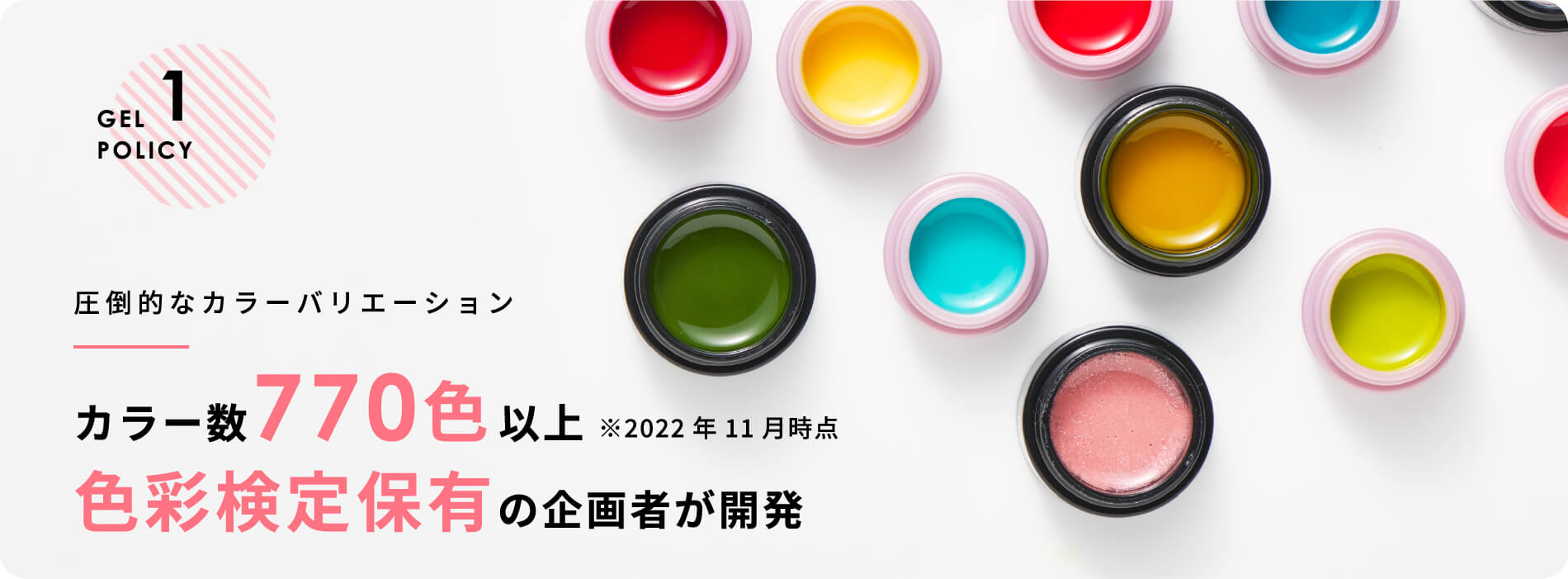 GEL POLICY 1 圧倒的なカラーバリエーションカラー数770色以上 ※2022年11月時点色彩検定保有の企画者が開発