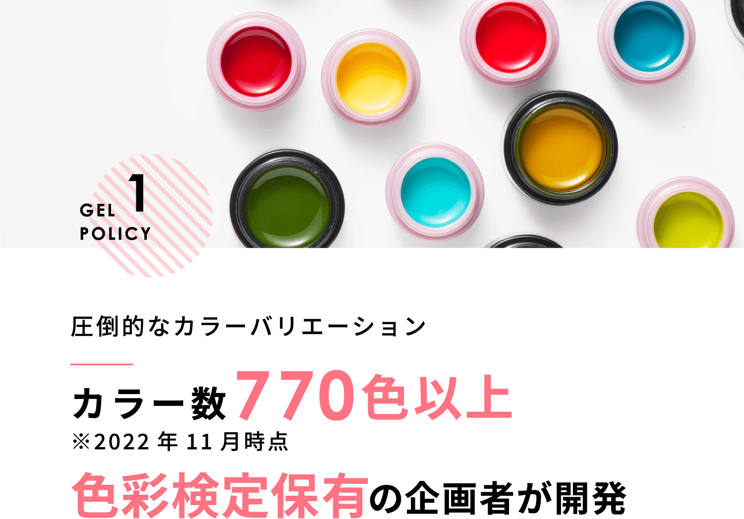 GEL POLICY 1 圧倒的なカラーバリエーションカラー数770色以上 ※2022年11月時点色彩検定保有の企画者が開発