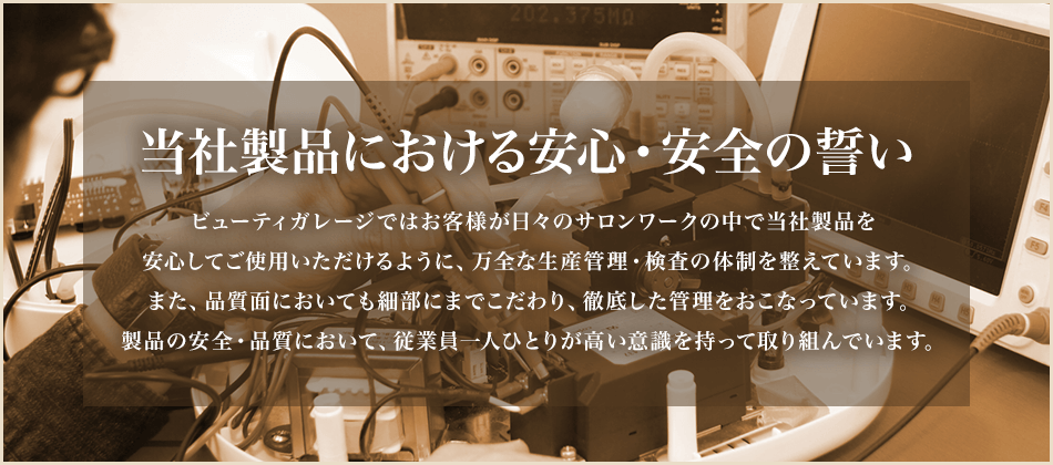 当社製品における安心・安全の誓い ビューティガレージではお客様が日々のサロンワークの中で当社製品を安心してご使用いただけるように、万全な生産管理・検査の体制を整えています。また、品質面においても細部にまでこだわり、徹底した管理をおこなっています。製品の安全・品質において、従業員一人ひとりが高い意識を持って取り組んでいます。