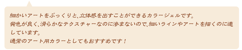 細かいアートをぷっくりと、立体感を出すことができるカラージェルです。発色が良く、滑らかなテクスチャーなのに滲まないので、細いラインやアートを描くのに適しています。通常のアート用カラーとしてもおすすめです!