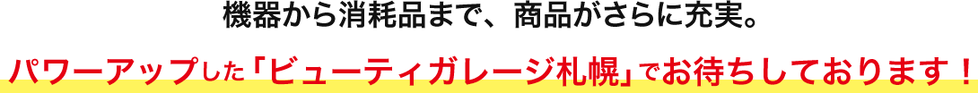 機器から消耗品まで、商品がさらに充実。パワーアップした 「ビューティガレージ札幌」で お待ちしております！