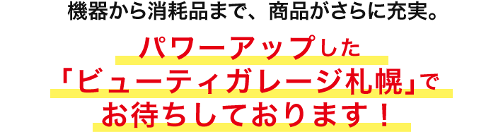 機器から消耗品まで、商品がさらに充実。パワーアップした 「ビューティガレージ札幌」で お待ちしております！