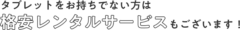 タブレットをお持ちでない方は格安レンタルサービスもございます！