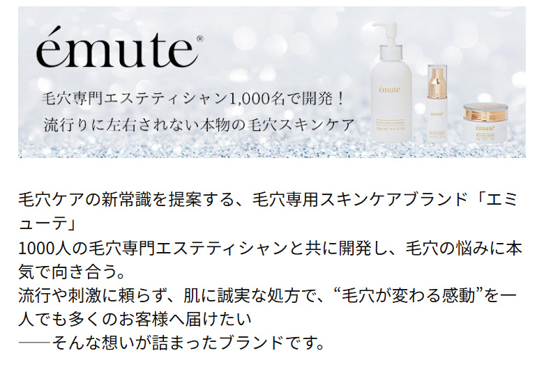 毛穴専門エステティシャン1,000名で開発!流行りに左右されない本物の毛穴スキンケアemute（エミューテ）>毛穴ケアの新常識を提案する、毛穴専用スキンケアブランド「エミューテ」<br>1000人の毛穴専門エステティシャンと共に開発し、毛穴の悩みに本気で向き合う。<br>流行や刺激に頼らず、肌に誠実な処方で、“毛穴が変わる感動”を一人でも多くのお客様へ届けたい<br>——そんな想いが詰まったブランドです。
