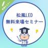 安心だから選ぶ～松風LED 無料説明会～来場セミナー 1