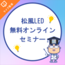 安心だから選ぶ～松風LED 無料説明会～オンラインセミナー 1